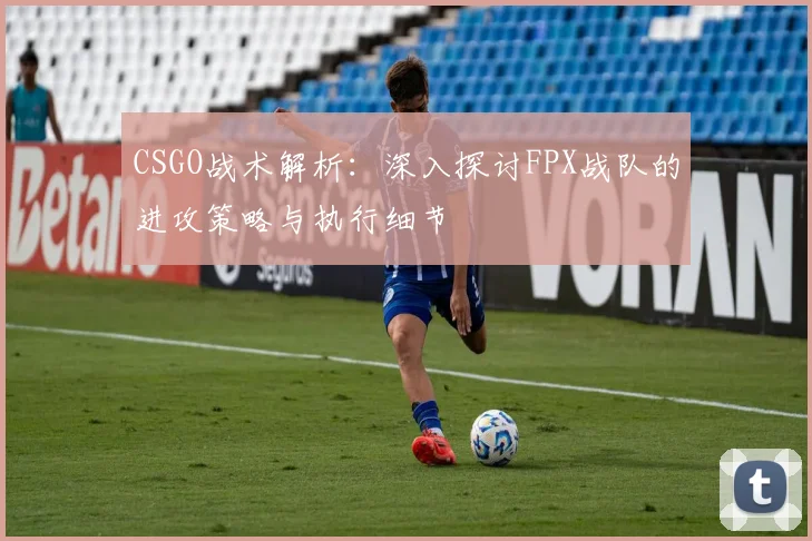 CSGO战术解析：深入探讨FPX战队的进攻策略与执行细节