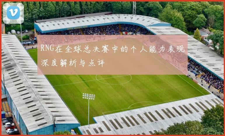 RNG在全球总决赛中的个人能力表现深度解析与点评