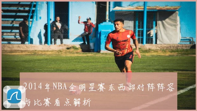 2014年NBA全明星赛东西部对阵阵容与比赛看点解析