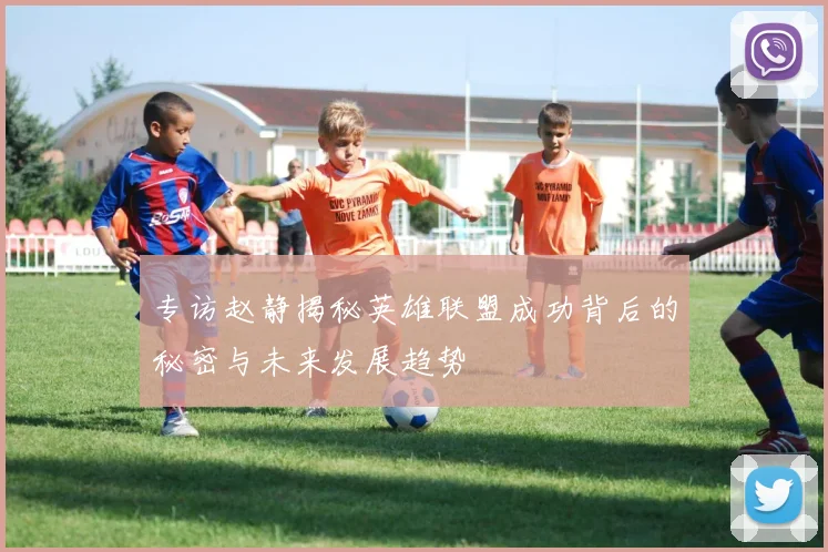 专访赵静揭秘英雄联盟成功背后的秘密与未来发展趋势