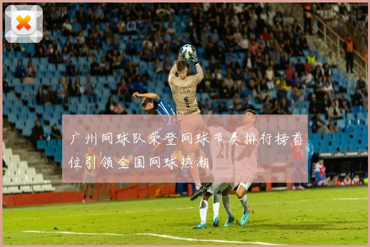 广州网球队荣登网球节奏排行榜首位引领全国网球热潮