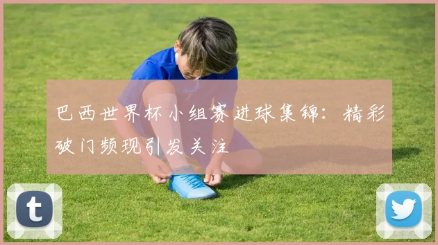巴西世界杯小组赛进球集锦：精彩破门频现引发关注