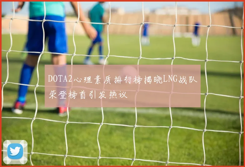DOTA2心理素质排行榜揭晓LNG战队荣登榜首引发热议