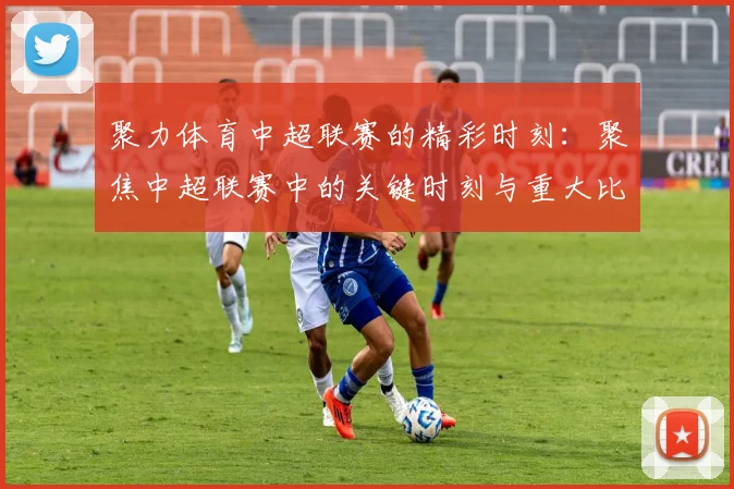 聚力体育中超联赛的精彩时刻：聚焦中超联赛中的关键时刻与重大比赛