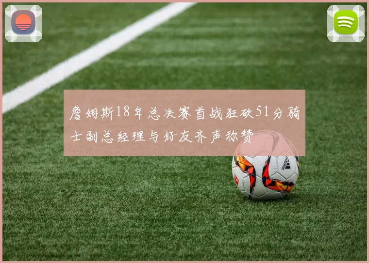 詹姆斯18年总决赛首战狂砍51分骑士副总经理与好友齐声称赞