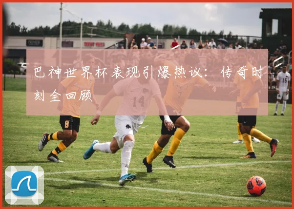 巴神世界杯表现引爆热议：传奇时刻全回顾