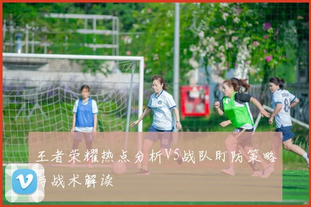 王者荣耀热点分析V5战队盯防策略与战术解读